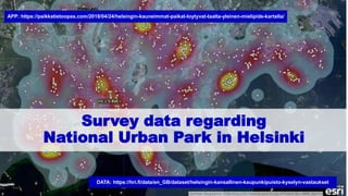 Survey data regarding
National Urban Park in Helsinki
DATA: https://hri.fi/data/en_GB/dataset/helsingin-kansallinen-kaupunkipuisto-kyselyn-vastaukset
APP: https://paikkatietoopas.com/2018/04/24/helsingin-kauneimmat-paikat-loytyvat-taalta-yleinen-mielipide-kartalla/
 