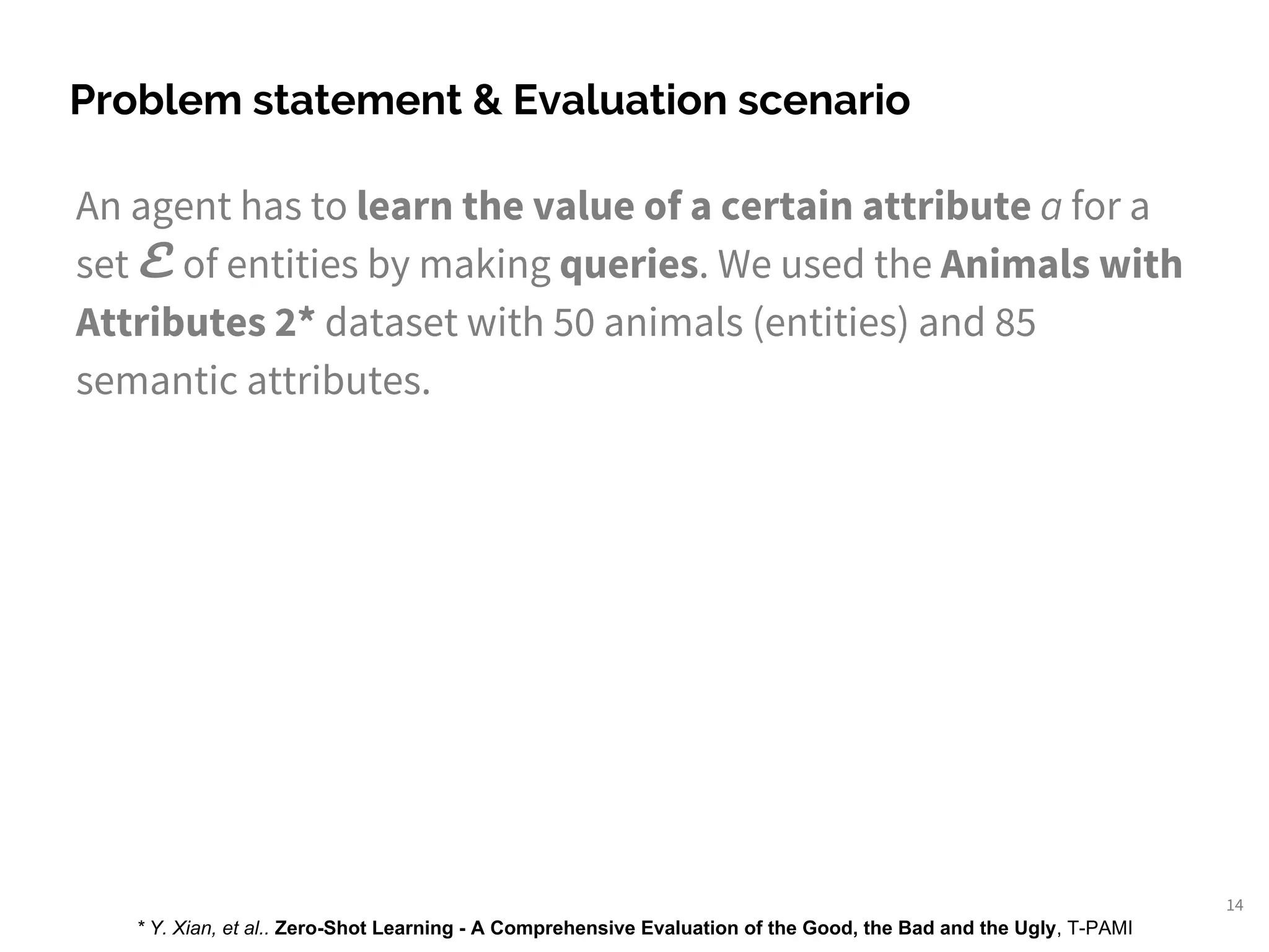 An agent has to learn the value of a certain attribute a for a
set E of entities by making queries. We used the Animals with
Attributes 2* dataset with 50 animals (entities) and 85
semantic attributes.
Problem statement & Evaluation scenario
14
* Y. Xian, et al.. Zero-Shot Learning - A Comprehensive Evaluation of the Good, the Bad and the Ugly, T-PAMI
 