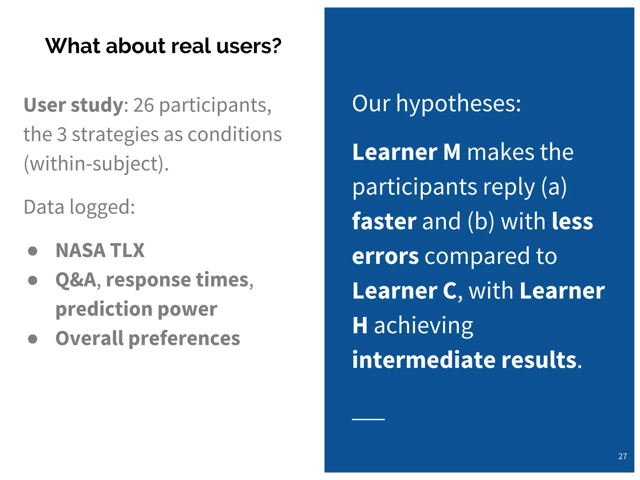 User study: 26 participants,
the 3 strategies as conditions
(within-subject).
Data logged:
● NASA TLX
● Q&A, response times,
prediction power
● Overall preferences
What about real users?
27
Our hypotheses:
Learner M makes the
participants reply (a)
faster and (b) with less
errors compared to
Learner C, with Learner
H achieving
intermediate results.
 