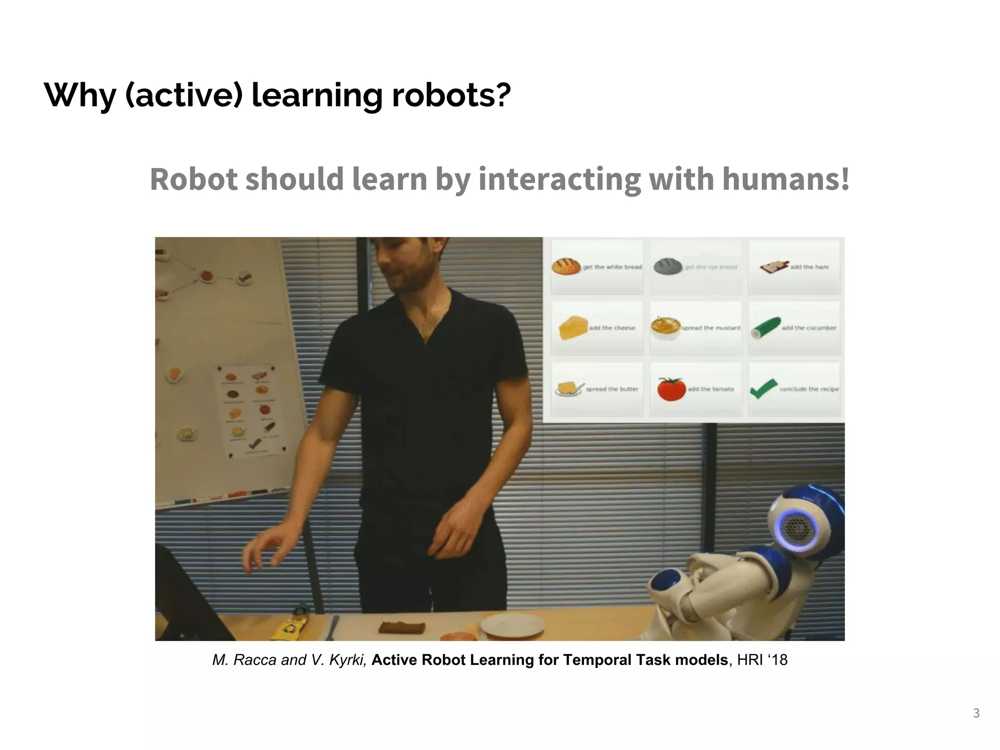 Why (active) learning robots?
3
Robot should learn by interacting with humans!
M. Racca and V. Kyrki, Active Robot Learning for Temporal Task models, HRI ‘18
 