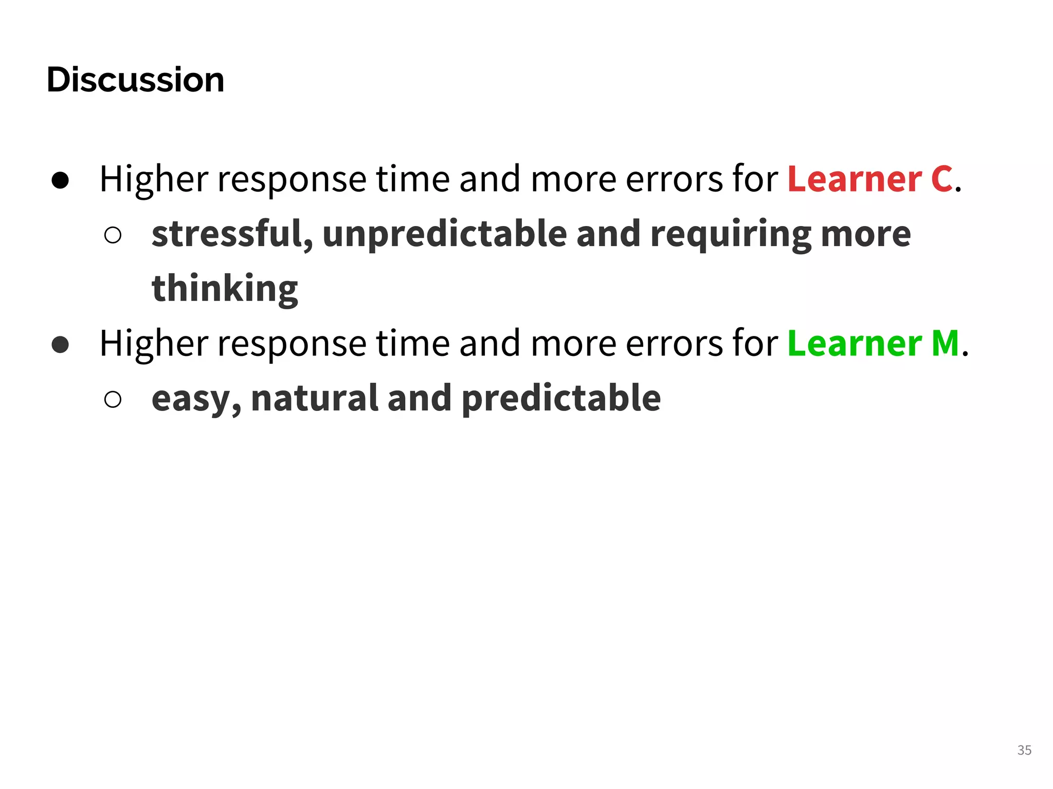 Discussion
35
● Higher response time and more errors for Learner C.
○ stressful, unpredictable and requiring more
thinking
● Higher response time and more errors for Learner M.
○ easy, natural and predictable
 