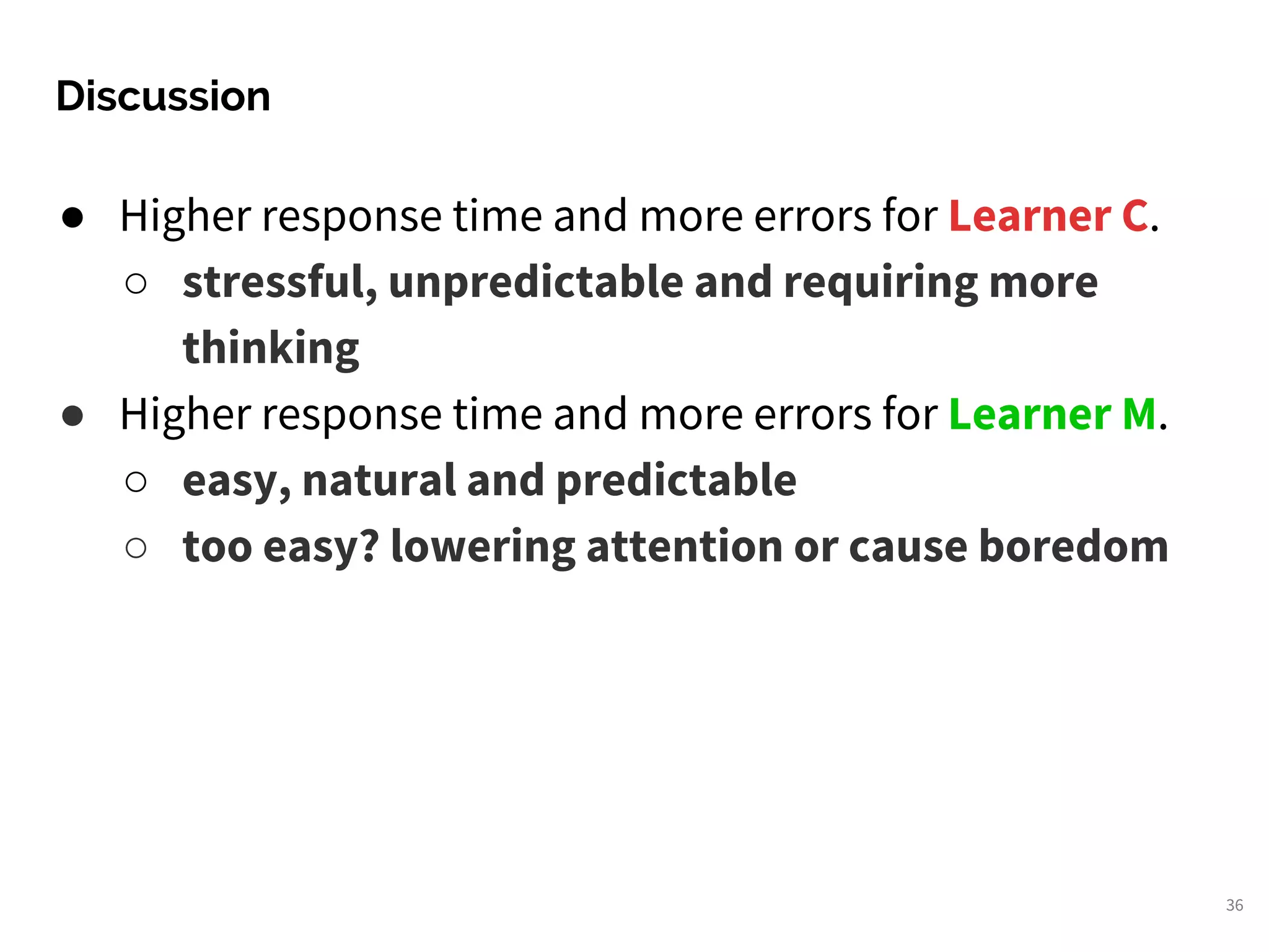 Discussion
36
● Higher response time and more errors for Learner C.
○ stressful, unpredictable and requiring more
thinking
● Higher response time and more errors for Learner M.
○ easy, natural and predictable
○ too easy? lowering attention or cause boredom
 