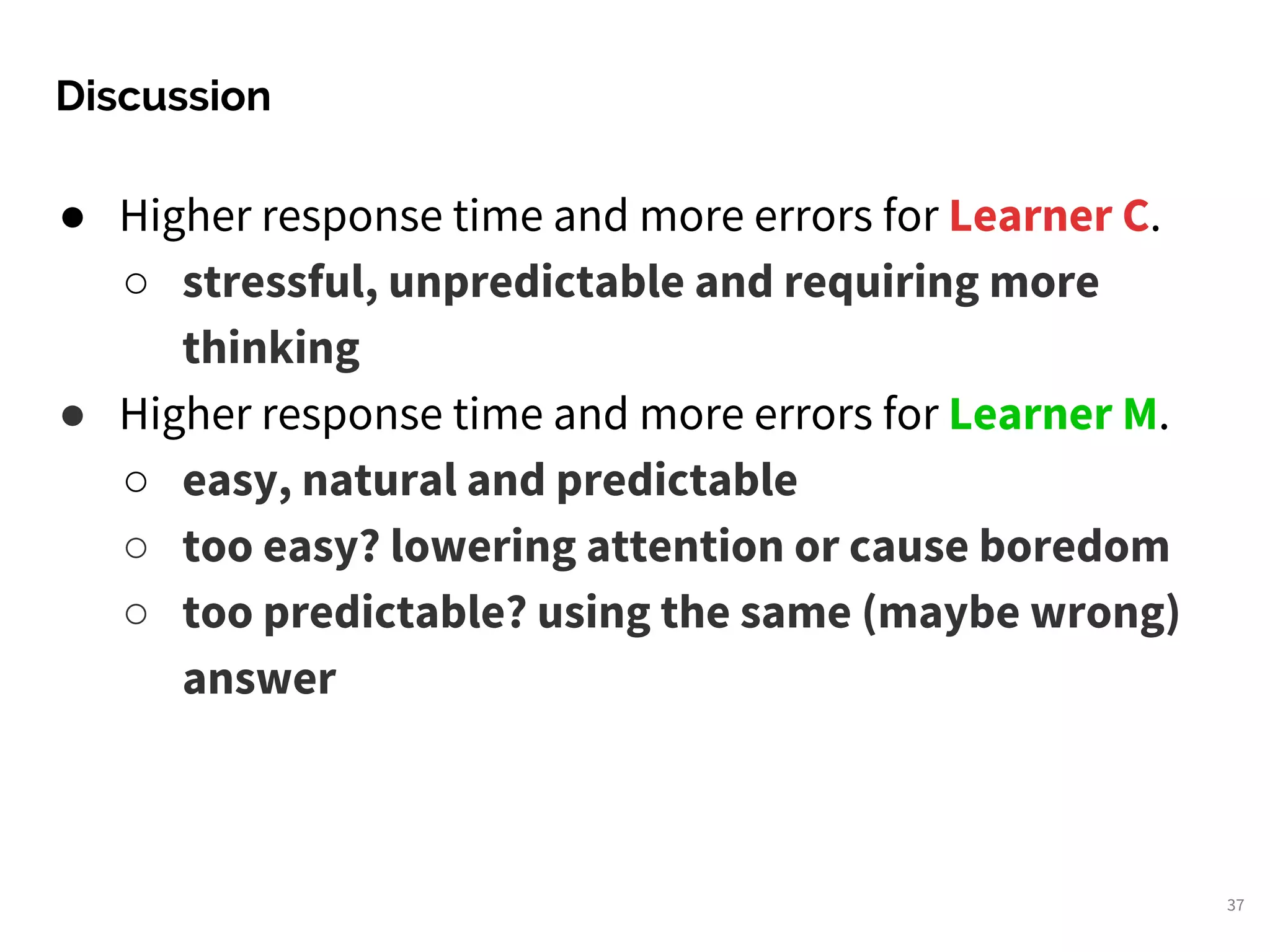 ● Higher response time and more errors for Learner C.
○ stressful, unpredictable and requiring more
thinking
● Higher response time and more errors for Learner M.
○ easy, natural and predictable
○ too easy? lowering attention or cause boredom
○ too predictable? using the same (maybe wrong)
answer
Discussion
37
 