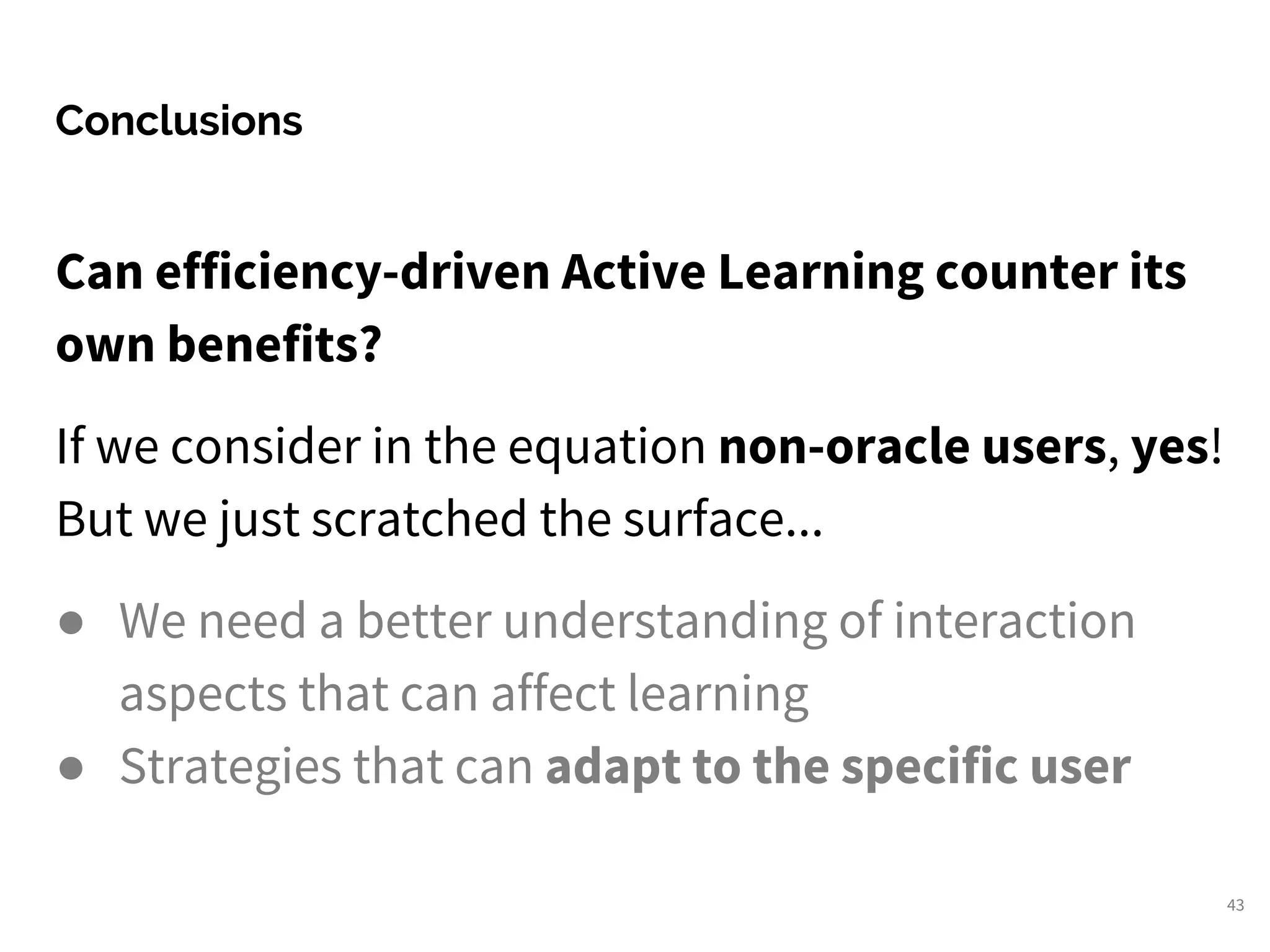 Can efficiency-driven Active Learning counter its
own benefits?
If we consider in the equation non-oracle users, yes!
But we just scratched the surface...
● We need a better understanding of interaction
aspects that can affect learning
● Strategies that can adapt to the specific user
Conclusions
43
 