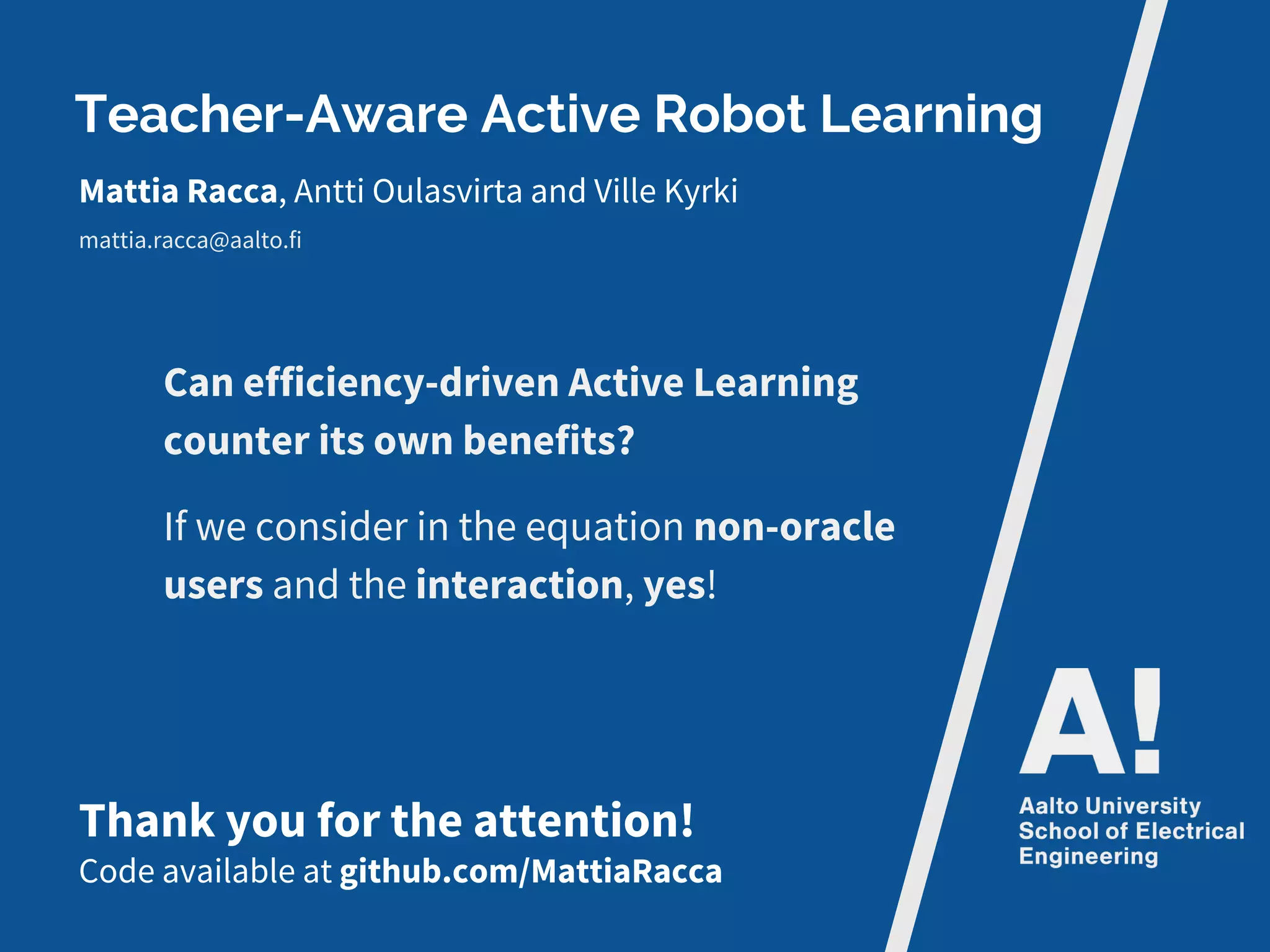 Teacher-Aware Active Robot Learning
Mattia Racca, Antti Oulasvirta and Ville Kyrki
mattia.racca@aalto.fi
Thank you for the attention!
Code available at github.com/MattiaRacca
Can efficiency-driven Active Learning
counter its own benefits?
If we consider in the equation non-oracle
users and the interaction, yes!
 