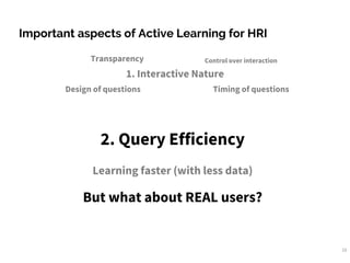 10
Important aspects of Active Learning for HRI
1. Interactive Nature
Transparency
Design of questions
Control over interaction
Timing of questions
2. Query Efficiency
Learning faster (with less data)
But what about REAL users?
 