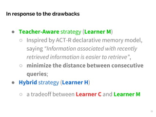 ● Teacher-Aware strategy (Learner M)
○ Inspired by ACT-R declarative memory model,
saying “Information associated with recently
retrieved information is easier to retrieve”,
○ minimize the distance between consecutive
queries;
● Hybrid strategy (Learner H)
○ a tradeoff between Learner C and Learner M
In response to the drawbacks
21
 