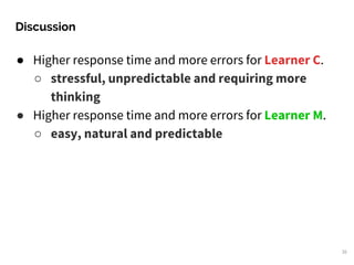 Discussion
35
● Higher response time and more errors for Learner C.
○ stressful, unpredictable and requiring more
thinking
● Higher response time and more errors for Learner M.
○ easy, natural and predictable
 