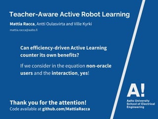 Teacher-Aware Active Robot Learning
Mattia Racca, Antti Oulasvirta and Ville Kyrki
mattia.racca@aalto.fi
Thank you for the attention!
Code available at github.com/MattiaRacca
Can efficiency-driven Active Learning
counter its own benefits?
If we consider in the equation non-oracle
users and the interaction, yes!
 
