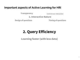 9
Important aspects of Active Learning for HRI
1. Interactive Nature
Transparency
Design of questions
Control over interaction
Timing of questions
2. Query Efficiency
Learning faster (with less data)
 