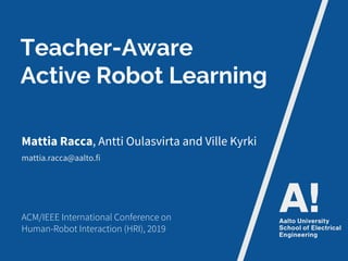 Teacher-Aware
Active Robot Learning
Mattia Racca, Antti Oulasvirta and Ville Kyrki
ACM/IEEE International Conference on
Human-Robot Interaction (HRI), 2019
mattia.racca@aalto.fi
 