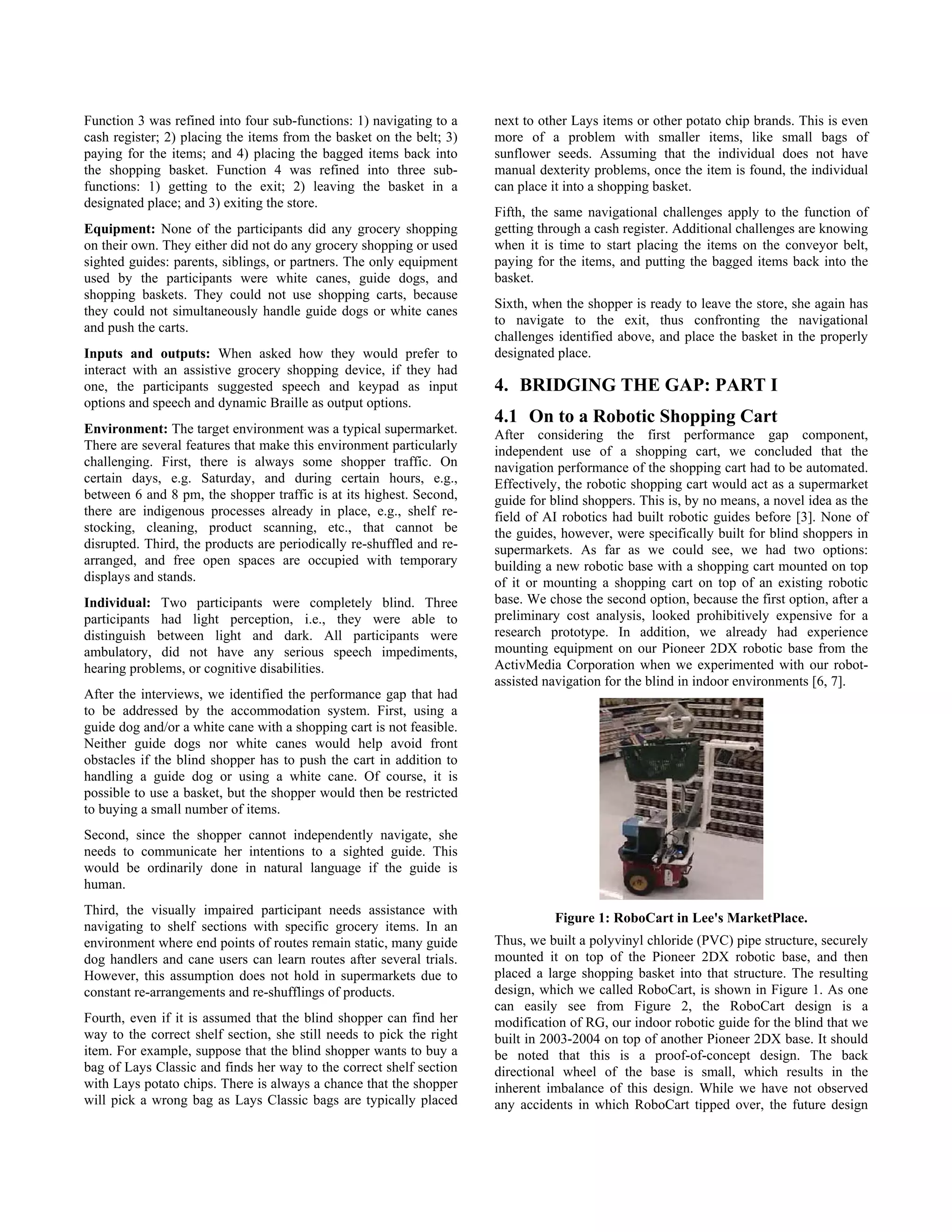 Function 3 was refined into four sub-functions: 1) navigating to a    next to other Lays items or other potato chip brands. This is even
cash register; 2) placing the items from the basket on the belt; 3)   more of a problem with smaller items, like small bags of
paying for the items; and 4) placing the bagged items back into       sunflower seeds. Assuming that the individual does not have
the shopping basket. Function 4 was refined into three sub-           manual dexterity problems, once the item is found, the individual
functions: 1) getting to the exit; 2) leaving the basket in a         can place it into a shopping basket.
designated place; and 3) exiting the store.
                                                                      Fifth, the same navigational challenges apply to the function of
Equipment: None of the participants did any grocery shopping          getting through a cash register. Additional challenges are knowing
on their own. They either did not do any grocery shopping or used     when it is time to start placing the items on the conveyor belt,
sighted guides: parents, siblings, or partners. The only equipment    paying for the items, and putting the bagged items back into the
used by the participants were white canes, guide dogs, and            basket.
shopping baskets. They could not use shopping carts, because
                                                                      Sixth, when the shopper is ready to leave the store, she again has
they could not simultaneously handle guide dogs or white canes
                                                                      to navigate to the exit, thus confronting the navigational
and push the carts.
                                                                      challenges identified above, and place the basket in the properly
Inputs and outputs: When asked how they would prefer to               designated place.
interact with an assistive grocery shopping device, if they had
one, the participants suggested speech and keypad as input            4. BRIDGING THE GAP: PART I
options and speech and dynamic Braille as output options.
                                                                      4.1 On to a Robotic Shopping Cart
Environment: The target environment was a typical supermarket.        After considering the first performance gap component,
There are several features that make this environment particularly    independent use of a shopping cart, we concluded that the
challenging. First, there is always some shopper traffic. On          navigation performance of the shopping cart had to be automated.
certain days, e.g. Saturday, and during certain hours, e.g.,          Effectively, the robotic shopping cart would act as a supermarket
between 6 and 8 pm, the shopper traffic is at its highest. Second,    guide for blind shoppers. This is, by no means, a novel idea as the
there are indigenous processes already in place, e.g., shelf re-      field of AI robotics had built robotic guides before [3]. None of
stocking, cleaning, product scanning, etc., that cannot be            the guides, however, were specifically built for blind shoppers in
disrupted. Third, the products are periodically re-shuffled and re-   supermarkets. As far as we could see, we had two options:
arranged, and free open spaces are occupied with temporary            building a new robotic base with a shopping cart mounted on top
displays and stands.                                                  of it or mounting a shopping cart on top of an existing robotic
Individual: Two participants were completely blind. Three             base. We chose the second option, because the first option, after a
participants had light perception, i.e., they were able to            preliminary cost analysis, looked prohibitively expensive for a
distinguish between light and dark. All participants were             research prototype. In addition, we already had experience
ambulatory, did not have any serious speech impediments,              mounting equipment on our Pioneer 2DX robotic base from the
hearing problems, or cognitive disabilities.                          ActivMedia Corporation when we experimented with our robot-
                                                                      assisted navigation for the blind in indoor environments [6, 7].
After the interviews, we identified the performance gap that had
to be addressed by the accommodation system. First, using a
guide dog and/or a white cane with a shopping cart is not feasible.
Neither guide dogs nor white canes would help avoid front
obstacles if the blind shopper has to push the cart in addition to
handling a guide dog or using a white cane. Of course, it is
possible to use a basket, but the shopper would then be restricted
to buying a small number of items.
Second, since the shopper cannot independently navigate, she
needs to communicate her intentions to a sighted guide. This
would be ordinarily done in natural language if the guide is
human.
Third, the visually impaired participant needs assistance with
                                                                                Figure 1: RoboCart in Lee's MarketPlace.
navigating to shelf sections with specific grocery items. In an
environment where end points of routes remain static, many guide      Thus, we built a polyvinyl chloride (PVC) pipe structure, securely
dog handlers and cane users can learn routes after several trials.    mounted it on top of the Pioneer 2DX robotic base, and then
However, this assumption does not hold in supermarkets due to         placed a large shopping basket into that structure. The resulting
constant re-arrangements and re-shufflings of products.               design, which we called RoboCart, is shown in Figure 1. As one
                                                                      can easily see from Figure 2, the RoboCart design is a
Fourth, even if it is assumed that the blind shopper can find her     modification of RG, our indoor robotic guide for the blind that we
way to the correct shelf section, she still needs to pick the right   built in 2003-2004 on top of another Pioneer 2DX base. It should
item. For example, suppose that the blind shopper wants to buy a      be noted that this is a proof-of-concept design. The back
bag of Lays Classic and finds her way to the correct shelf section    directional wheel of the base is small, which results in the
with Lays potato chips. There is always a chance that the shopper     inherent imbalance of this design. While we have not observed
will pick a wrong bag as Lays Classic bags are typically placed       any accidents in which RoboCart tipped over, the future design
 
