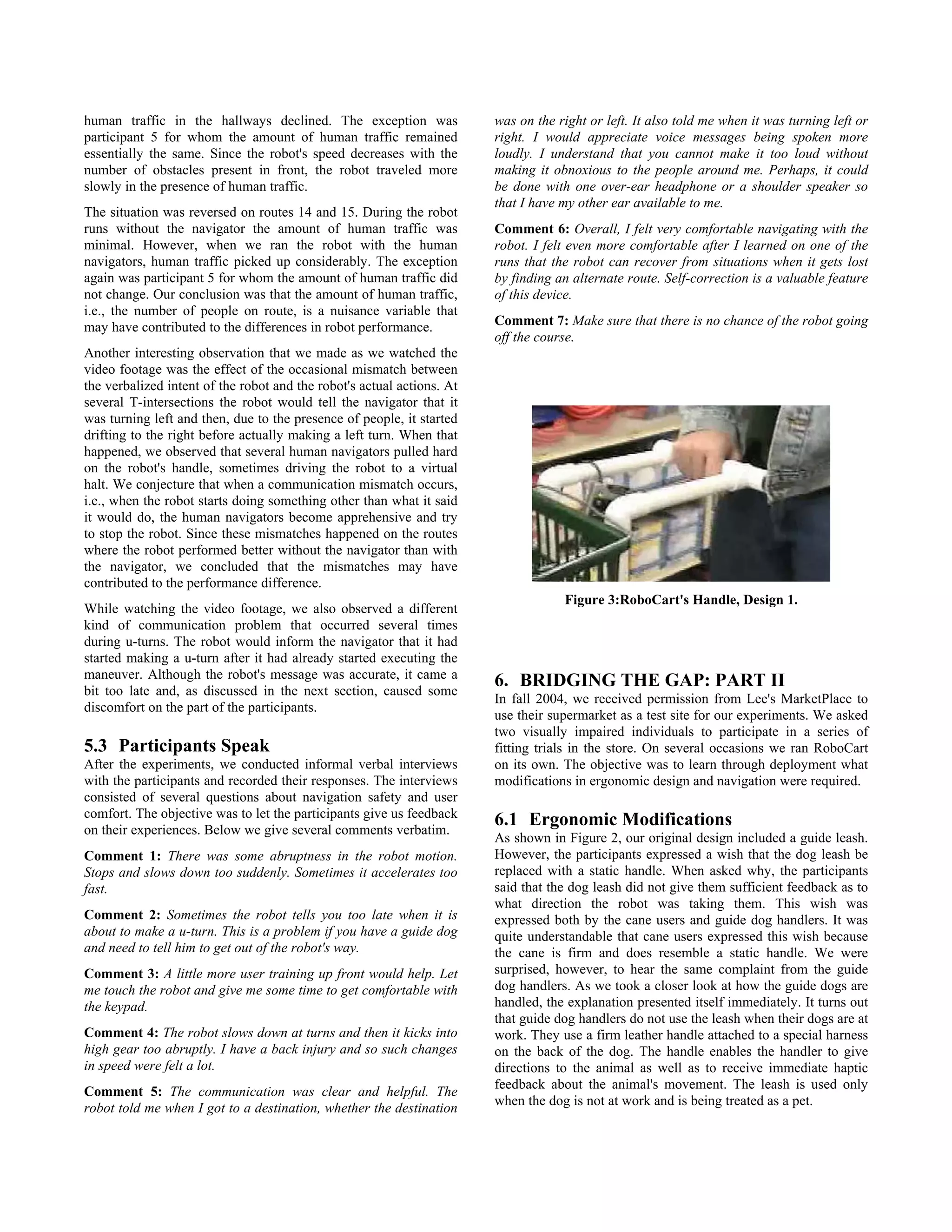 human traffic in the hallways declined. The exception was               was on the right or left. It also told me when it was turning left or
participant 5 for whom the amount of human traffic remained             right. I would appreciate voice messages being spoken more
essentially the same. Since the robot's speed decreases with the        loudly. I understand that you cannot make it too loud without
number of obstacles present in front, the robot traveled more           making it obnoxious to the people around me. Perhaps, it could
slowly in the presence of human traffic.                                be done with one over-ear headphone or a shoulder speaker so
                                                                        that I have my other ear available to me.
The situation was reversed on routes 14 and 15. During the robot
runs without the navigator the amount of human traffic was              Comment 6: Overall, I felt very comfortable navigating with the
minimal. However, when we ran the robot with the human                  robot. I felt even more comfortable after I learned on one of the
navigators, human traffic picked up considerably. The exception         runs that the robot can recover from situations when it gets lost
again was participant 5 for whom the amount of human traffic did        by finding an alternate route. Self-correction is a valuable feature
not change. Our conclusion was that the amount of human traffic,        of this device.
i.e., the number of people on route, is a nuisance variable that
may have contributed to the differences in robot performance.           Comment 7: Make sure that there is no chance of the robot going
                                                                        off the course.
Another interesting observation that we made as we watched the
video footage was the effect of the occasional mismatch between
the verbalized intent of the robot and the robot's actual actions. At
several T-intersections the robot would tell the navigator that it
was turning left and then, due to the presence of people, it started
drifting to the right before actually making a left turn. When that
happened, we observed that several human navigators pulled hard
on the robot's handle, sometimes driving the robot to a virtual
halt. We conjecture that when a communication mismatch occurs,
i.e., when the robot starts doing something other than what it said
it would do, the human navigators become apprehensive and try
to stop the robot. Since these mismatches happened on the routes
where the robot performed better without the navigator than with
the navigator, we concluded that the mismatches may have
contributed to the performance difference.
                                                                                    Figure 3:RoboCart's Handle, Design 1.
While watching the video footage, we also observed a different
kind of communication problem that occurred several times
during u-turns. The robot would inform the navigator that it had
started making a u-turn after it had already started executing the
maneuver. Although the robot's message was accurate, it came a
bit too late and, as discussed in the next section, caused some
                                                                        6. BRIDGING THE GAP: PART II
                                                                        In fall 2004, we received permission from Lee's MarketPlace to
discomfort on the part of the participants.
                                                                        use their supermarket as a test site for our experiments. We asked
                                                                        two visually impaired individuals to participate in a series of
5.3 Participants Speak                                                  fitting trials in the store. On several occasions we ran RoboCart
After the experiments, we conducted informal verbal interviews          on its own. The objective was to learn through deployment what
with the participants and recorded their responses. The interviews      modifications in ergonomic design and navigation were required.
consisted of several questions about navigation safety and user
comfort. The objective was to let the participants give us feedback
on their experiences. Below we give several comments verbatim.
                                                                        6.1 Ergonomic Modifications
                                                                        As shown in Figure 2, our original design included a guide leash.
Comment 1: There was some abruptness in the robot motion.               However, the participants expressed a wish that the dog leash be
Stops and slows down too suddenly. Sometimes it accelerates too         replaced with a static handle. When asked why, the participants
fast.                                                                   said that the dog leash did not give them sufficient feedback as to
                                                                        what direction the robot was taking them. This wish was
Comment 2: Sometimes the robot tells you too late when it is            expressed both by the cane users and guide dog handlers. It was
about to make a u-turn. This is a problem if you have a guide dog       quite understandable that cane users expressed this wish because
and need to tell him to get out of the robot's way.                     the cane is firm and does resemble a static handle. We were
Comment 3: A little more user training up front would help. Let         surprised, however, to hear the same complaint from the guide
me touch the robot and give me some time to get comfortable with        dog handlers. As we took a closer look at how the guide dogs are
the keypad.                                                             handled, the explanation presented itself immediately. It turns out
                                                                        that guide dog handlers do not use the leash when their dogs are at
Comment 4: The robot slows down at turns and then it kicks into         work. They use a firm leather handle attached to a special harness
high gear too abruptly. I have a back injury and so such changes        on the back of the dog. The handle enables the handler to give
in speed were felt a lot.                                               directions to the animal as well as to receive immediate haptic
                                                                        feedback about the animal's movement. The leash is used only
Comment 5: The communication was clear and helpful. The
                                                                        when the dog is not at work and is being treated as a pet.
robot told me when I got to a destination, whether the destination
 