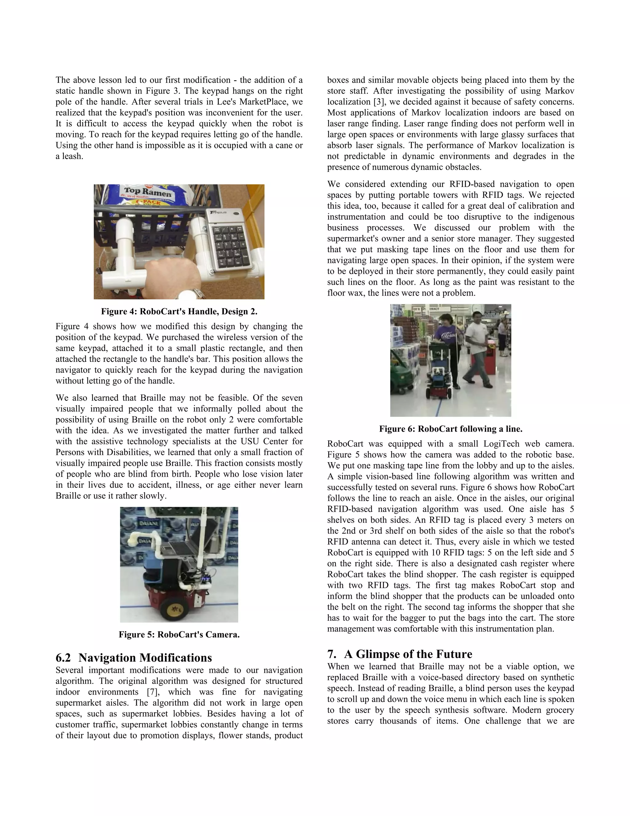 The above lesson led to our first modification - the addition of a     boxes and similar movable objects being placed into them by the
static handle shown in Figure 3. The keypad hangs on the right         store staff. After investigating the possibility of using Markov
pole of the handle. After several trials in Lee's MarketPlace, we      localization [3], we decided against it because of safety concerns.
realized that the keypad's position was inconvenient for the user.     Most applications of Markov localization indoors are based on
It is difficult to access the keypad quickly when the robot is         laser range finding. Laser range finding does not perform well in
moving. To reach for the keypad requires letting go of the handle.     large open spaces or environments with large glassy surfaces that
Using the other hand is impossible as it is occupied with a cane or    absorb laser signals. The performance of Markov localization is
a leash.                                                               not predictable in dynamic environments and degrades in the
                                                                       presence of numerous dynamic obstacles.
                                                                       We considered extending our RFID-based navigation to open
                                                                       spaces by putting portable towers with RFID tags. We rejected
                                                                       this idea, too, because it called for a great deal of calibration and
                                                                       instrumentation and could be too disruptive to the indigenous
                                                                       business processes. We discussed our problem with the
                                                                       supermarket's owner and a senior store manager. They suggested
                                                                       that we put masking tape lines on the floor and use them for
                                                                       navigating large open spaces. In their opinion, if the system were
                                                                       to be deployed in their store permanently, they could easily paint
                                                                       such lines on the floor. As long as the paint was resistant to the
                                                                       floor wax, the lines were not a problem.

            Figure 4: RoboCart's Handle, Design 2.
Figure 4 shows how we modified this design by changing the
position of the keypad. We purchased the wireless version of the
same keypad, attached it to a small plastic rectangle, and then
attached the rectangle to the handle's bar. This position allows the
navigator to quickly reach for the keypad during the navigation
without letting go of the handle.
We also learned that Braille may not be feasible. Of the seven
visually impaired people that we informally polled about the
possibility of using Braille on the robot only 2 were comfortable
with the idea. As we investigated the matter further and talked                      Figure 6: RoboCart following a line.
with the assistive technology specialists at the USU Center for        RoboCart was equipped with a small LogiTech web camera.
Persons with Disabilities, we learned that only a small fraction of    Figure 5 shows how the camera was added to the robotic base.
visually impaired people use Braille. This fraction consists mostly    We put one masking tape line from the lobby and up to the aisles.
of people who are blind from birth. People who lose vision later       A simple vision-based line following algorithm was written and
in their lives due to accident, illness, or age either never learn     successfully tested on several runs. Figure 6 shows how RoboCart
Braille or use it rather slowly.                                       follows the line to reach an aisle. Once in the aisles, our original
                                                                       RFID-based navigation algorithm was used. One aisle has 5
                                                                       shelves on both sides. An RFID tag is placed every 3 meters on
                                                                       the 2nd or 3rd shelf on both sides of the aisle so that the robot's
                                                                       RFID antenna can detect it. Thus, every aisle in which we tested
                                                                       RoboCart is equipped with 10 RFID tags: 5 on the left side and 5
                                                                       on the right side. There is also a designated cash register where
                                                                       RoboCart takes the blind shopper. The cash register is equipped
                                                                       with two RFID tags. The first tag makes RoboCart stop and
                                                                       inform the blind shopper that the products can be unloaded onto
                                                                       the belt on the right. The second tag informs the shopper that she
                                                                       has to wait for the bagger to put the bags into the cart. The store
                                                                       management was comfortable with this instrumentation plan.
                 Figure 5: RoboCart's Camera.

6.2 Navigation Modifications                                           7. A Glimpse of the Future
Several important modifications were made to our navigation            When we learned that Braille may not be a viable option, we
algorithm. The original algorithm was designed for structured          replaced Braille with a voice-based directory based on synthetic
indoor environments [7], which was fine for navigating                 speech. Instead of reading Braille, a blind person uses the keypad
supermarket aisles. The algorithm did not work in large open           to scroll up and down the voice menu in which each line is spoken
spaces, such as supermarket lobbies. Besides having a lot of           to the user by the speech synthesis software. Modern grocery
customer traffic, supermarket lobbies constantly change in terms       stores carry thousands of items. One challenge that we are
of their layout due to promotion displays, flower stands, product
 