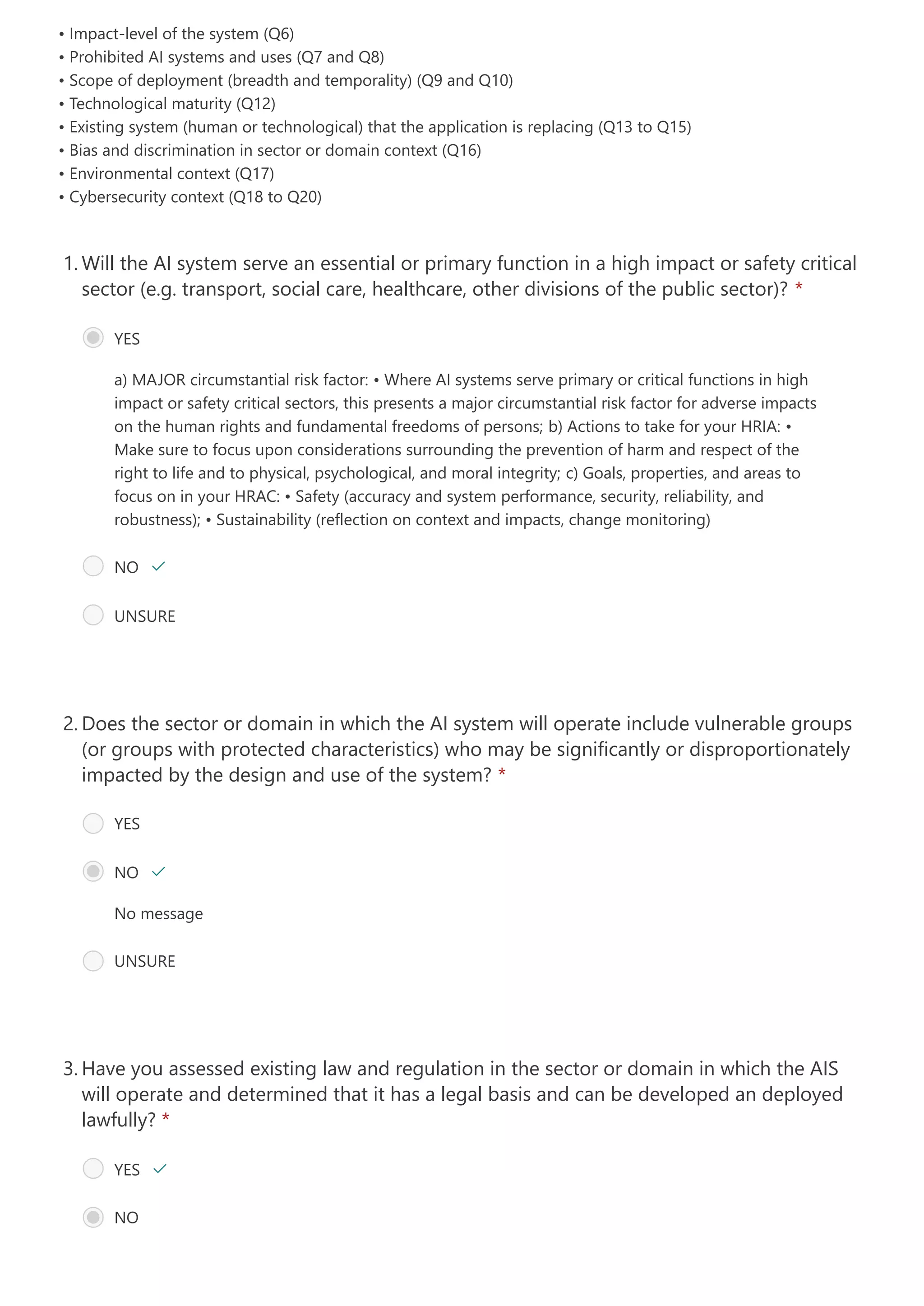• Impact-level of the system (Q6)

• Prohibited AI systems and uses (Q7 and Q8)

• Scope of deployment (breadth and temporality) (Q9 and Q10)

• Technological maturity (Q12)

• Existing system (human or technological) that the application is replacing (Q13 to Q15)

• Bias and discrimination in sector or domain context (Q16)

• Environmental context (Q17)

• Cybersecurity context (Q18 to Q20)

a) MAJOR circumstantial risk factor: • Where AI systems serve primary or critical functions in high
impact or safety critical sectors, this presents a major circumstantial risk factor for adverse impacts
on the human rights and fundamental freedoms of persons; b) Actions to take for your HRIA:
•
Make sure to focus upon considerations surrounding the prevention of harm and respect of the
right to life and to physical, psychological, and moral integrity; c) Goals, properties, and areas to
focus on in your HRAC:
• Safety (accuracy and system performance, security, reliability, and
robustness);
• Sustainability (reflection on context and impacts, change monitoring)
Will the AI system serve an essential or primary function in a high impact or safety critical
sector (e.g. transport, social care, healthcare, other divisions of the public sector)? *
1.
YES
NO 
UNSURE
No message
Does the sector or domain in which the AI system will operate include vulnerable groups
(or groups with protected characteristics) who may be significantly or disproportionately
impacted by the design and use of the system? *
2.
YES
NO 
UNSURE
Have you assessed existing law and regulation in the sector or domain in which the AIS
will operate and determined that it has a legal basis and can be developed an deployed
lawfully? *
3.
YES 
NO 
 