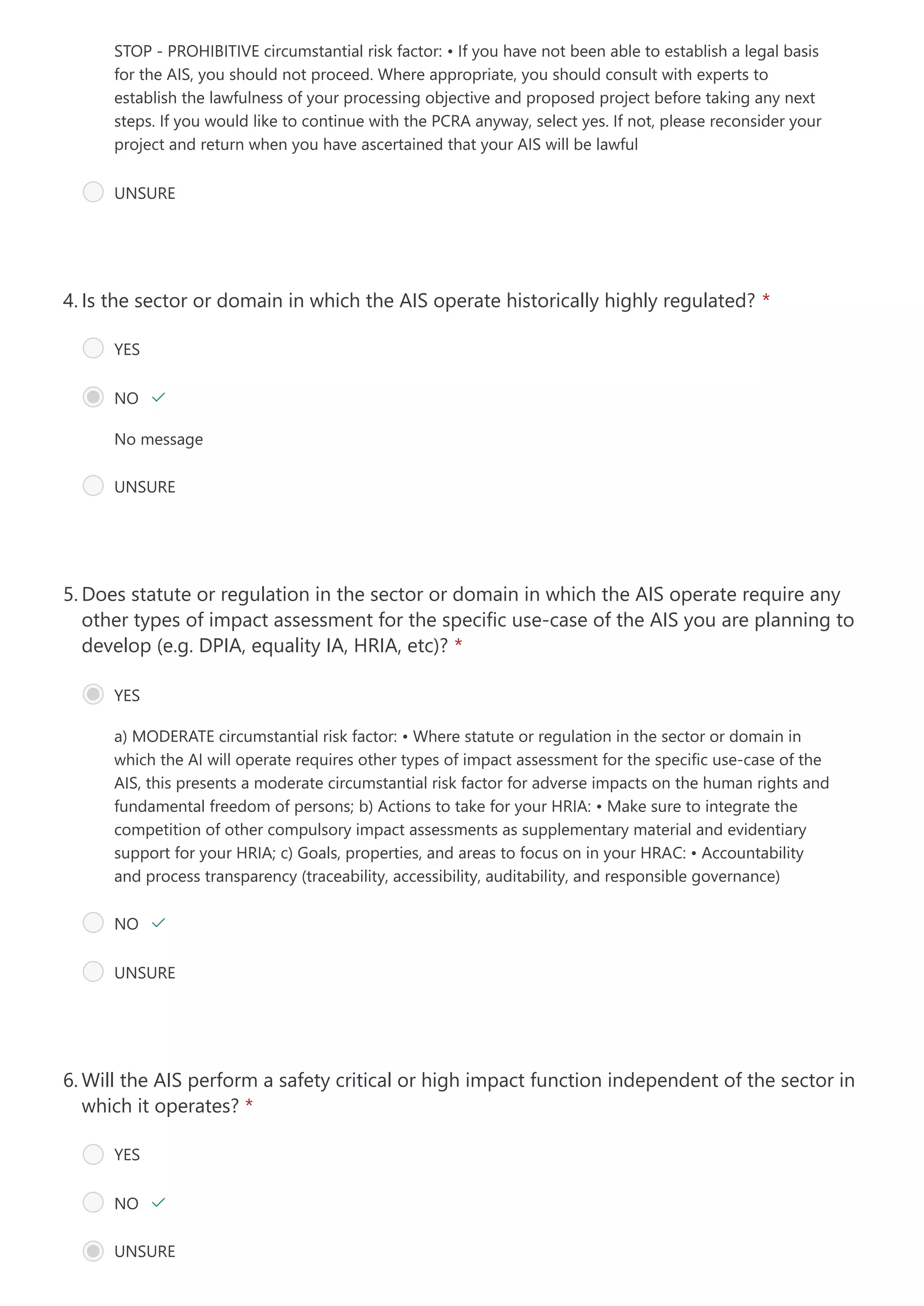 STOP - PROHIBITIVE circumstantial risk factor:
• If you have not been able to establish a legal basis
for the AIS, you should not proceed. Where appropriate, you should consult with experts to
establish the lawfulness of your processing objective and proposed project before taking any next
steps. If you would like to continue with the PCRA anyway, select yes. If not, please reconsider your
project and return when you have ascertained that your AIS will be lawful
UNSURE
No message
Is the sector or domain in which the AIS operate historically highly regulated? *
4.
YES
NO 
UNSURE
a) MODERATE circumstantial risk factor:
• Where statute or regulation in the sector or domain in
which the AI will operate requires other types of impact assessment for the specific use-case of the
AIS, this presents a moderate circumstantial risk factor for adverse impacts on the human rights and
fundamental freedom of persons;
b) Actions to take for your HRIA:
• Make sure to integrate the
competition of other compulsory impact assessments as supplementary material and evidentiary
support for your HRIA;
c) Goals, properties, and areas to focus on in your HRAC:
• Accountability
and process transparency (traceability, accessibility, auditability, and responsible governance)
Does statute or regulation in the sector or domain in which the AIS operate require any
other types of impact assessment for the specific use-case of the AIS you are planning to
develop (e.g. DPIA, equality IA, HRIA, etc)? *
5.
YES
NO 
UNSURE
Will the AIS perform a safety critical or high impact function independent of the sector in
which it operates? *
6.
YES
NO 
UNSURE
 