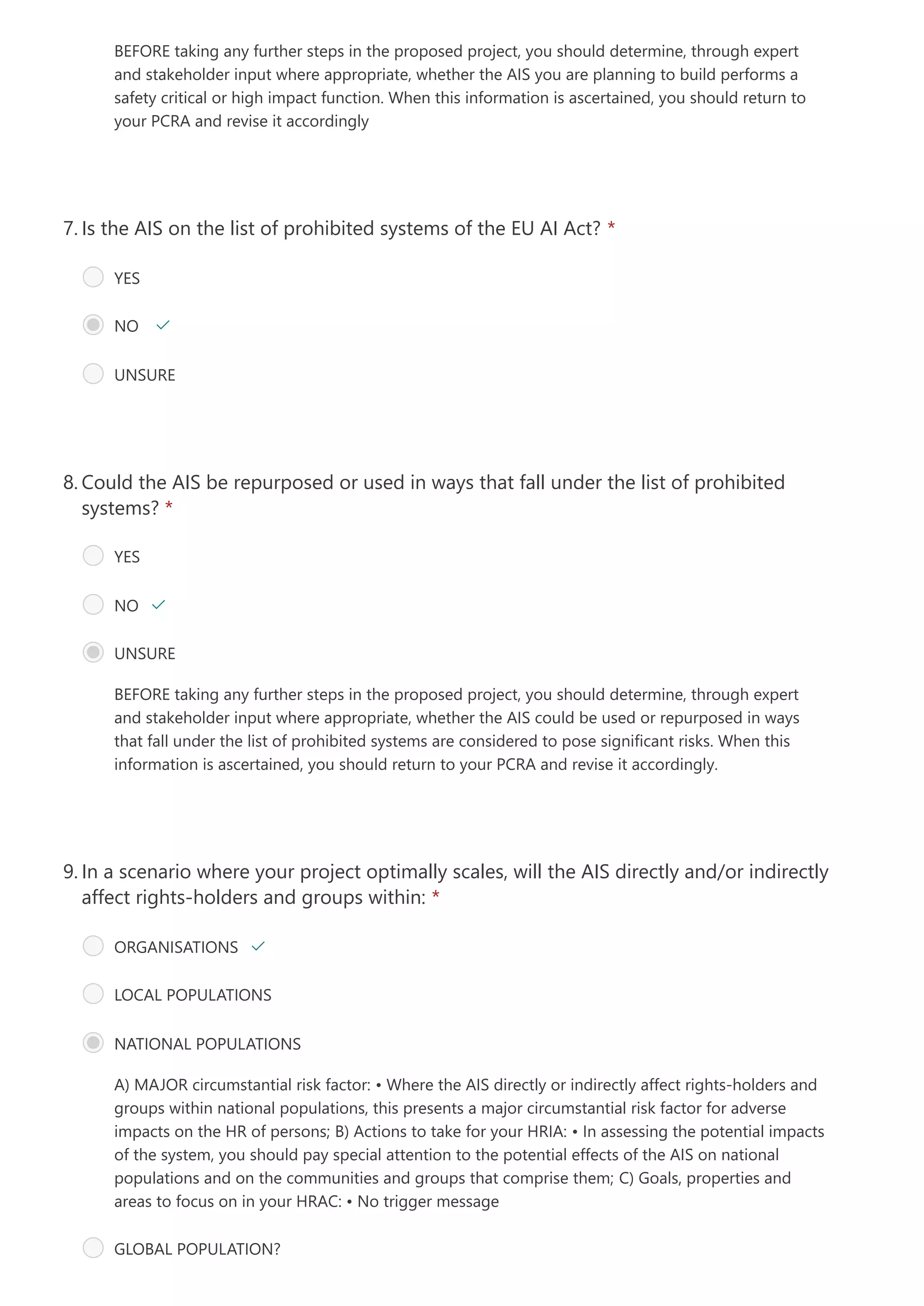 BEFORE taking any further steps in the proposed project, you should determine, through expert
and stakeholder input where appropriate, whether the AIS you are planning to build performs a
safety critical or high impact function. When this information is ascertained, you should return to
your PCRA and revise it accordingly
Is the AIS on the list of prohibited systems of the EU AI Act? *
7.
YES 
NO  
UNSURE
BEFORE taking any further steps in the proposed project, you should determine, through expert
and stakeholder input where appropriate, whether the AIS could be used or repurposed in ways
that fall under the list of prohibited systems are considered to pose significant risks. When this
information is ascertained, you should return to your PCRA and revise it accordingly.
Could the AIS be repurposed or used in ways that fall under the list of prohibited
systems? *
8.
YES
NO 
UNSURE
A) MAJOR circumstantial risk factor:
• Where the AIS directly or indirectly affect rights-holders and
groups within national populations, this presents a major circumstantial risk factor for adverse
impacts on the HR of persons;
B) Actions to take for your HRIA:
• In assessing the potential impacts
of the system, you should pay special attention to the potential effects of the AIS on national
populations and on the communities and groups that comprise them;
C) Goals, properties and
areas to focus on in your HRAC:
• No trigger message
In a scenario where your project optimally scales, will the AIS directly and/or indirectly
affect rights-holders and groups within: *
9.
ORGANISATIONS 
LOCAL POPULATIONS
NATIONAL POPULATIONS
GLOBAL POPULATION?
 
