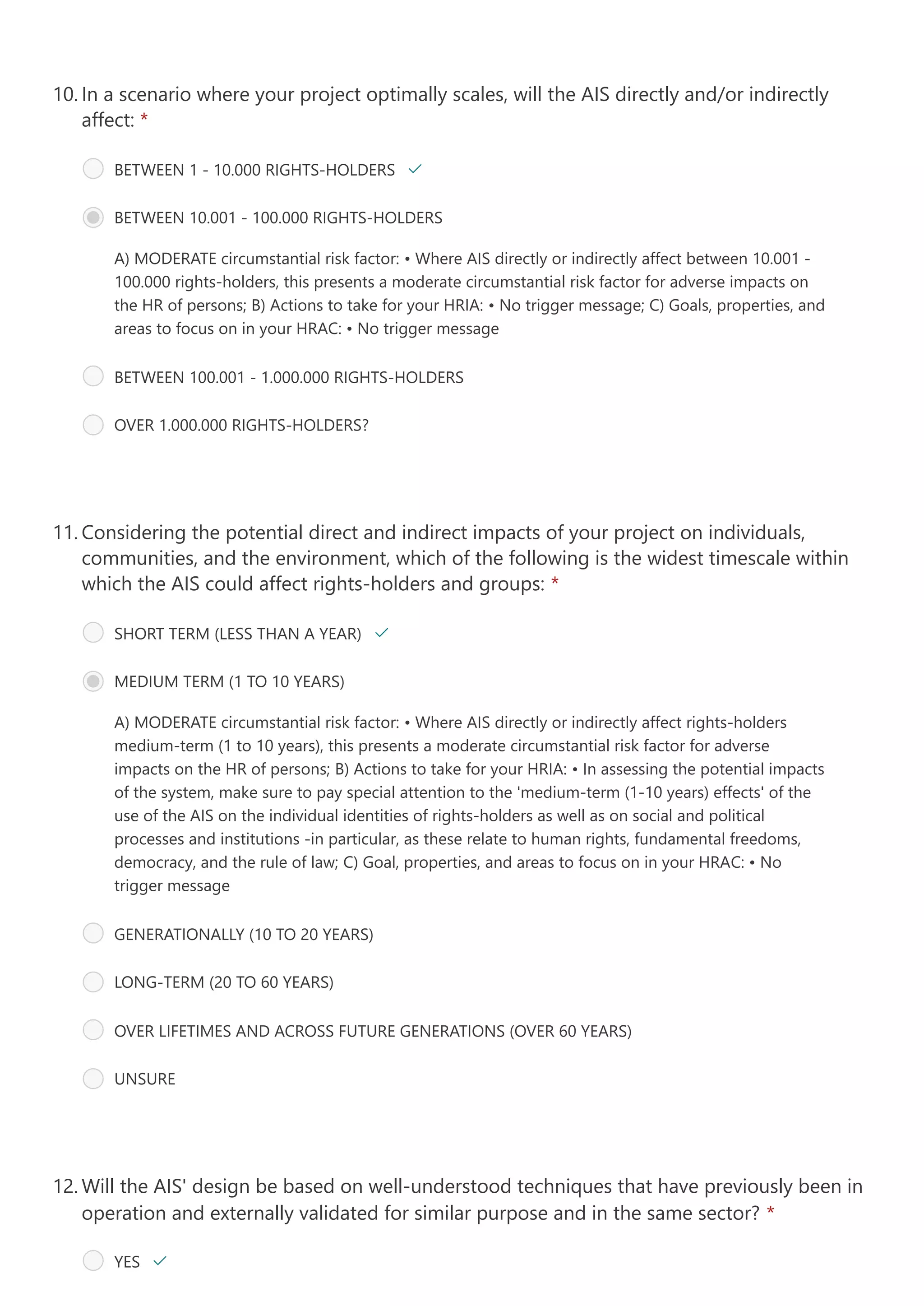 A) MODERATE circumstantial risk factor:
• Where AIS directly or indirectly affect between 10.001 -
100.000 rights-holders, this presents a moderate circumstantial risk factor for adverse impacts on
the HR of persons;
B) Actions to take for your HRIA:
• No trigger message;
C) Goals, properties, and
areas to focus on in your HRAC:
• No trigger message
In a scenario where your project optimally scales, will the AIS directly and/or indirectly
affect: *
10.
BETWEEN 1 - 10.000 RIGHTS-HOLDERS 
BETWEEN 10.001 - 100.000 RIGHTS-HOLDERS
BETWEEN 100.001 - 1.000.000 RIGHTS-HOLDERS
OVER 1.000.000 RIGHTS-HOLDERS?
A) MODERATE circumstantial risk factor:
• Where AIS directly or indirectly affect rights-holders
medium-term (1 to 10 years), this presents a moderate circumstantial risk factor for adverse
impacts on the HR of persons;
B) Actions to take for your HRIA: • In assessing the potential impacts
of the system, make sure to pay special attention to the 'medium-term (1-10 years) effects' of the
use of the AIS on the individual identities of rights-holders as well as on social and political
processes and institutions -in particular, as these relate to human rights, fundamental freedoms,
democracy, and the rule of law;
C) Goal, properties, and areas to focus on in your HRAC:
• No
trigger message
Considering the potential direct and indirect impacts of your project on individuals,
communities, and the environment, which of the following is the widest timescale within
which the AIS could affect rights-holders and groups: *
11.
SHORT TERM (LESS THAN A YEAR) 
MEDIUM TERM (1 TO 10 YEARS)
GENERATIONALLY (10 TO 20 YEARS)
LONG-TERM (20 TO 60 YEARS)
OVER LIFETIMES AND ACROSS FUTURE GENERATIONS (OVER 60 YEARS) 
UNSURE
Will the AIS' design be based on well-understood techniques that have previously been in
operation and externally validated for similar purpose and in the same sector? *
12.
YES 
 
