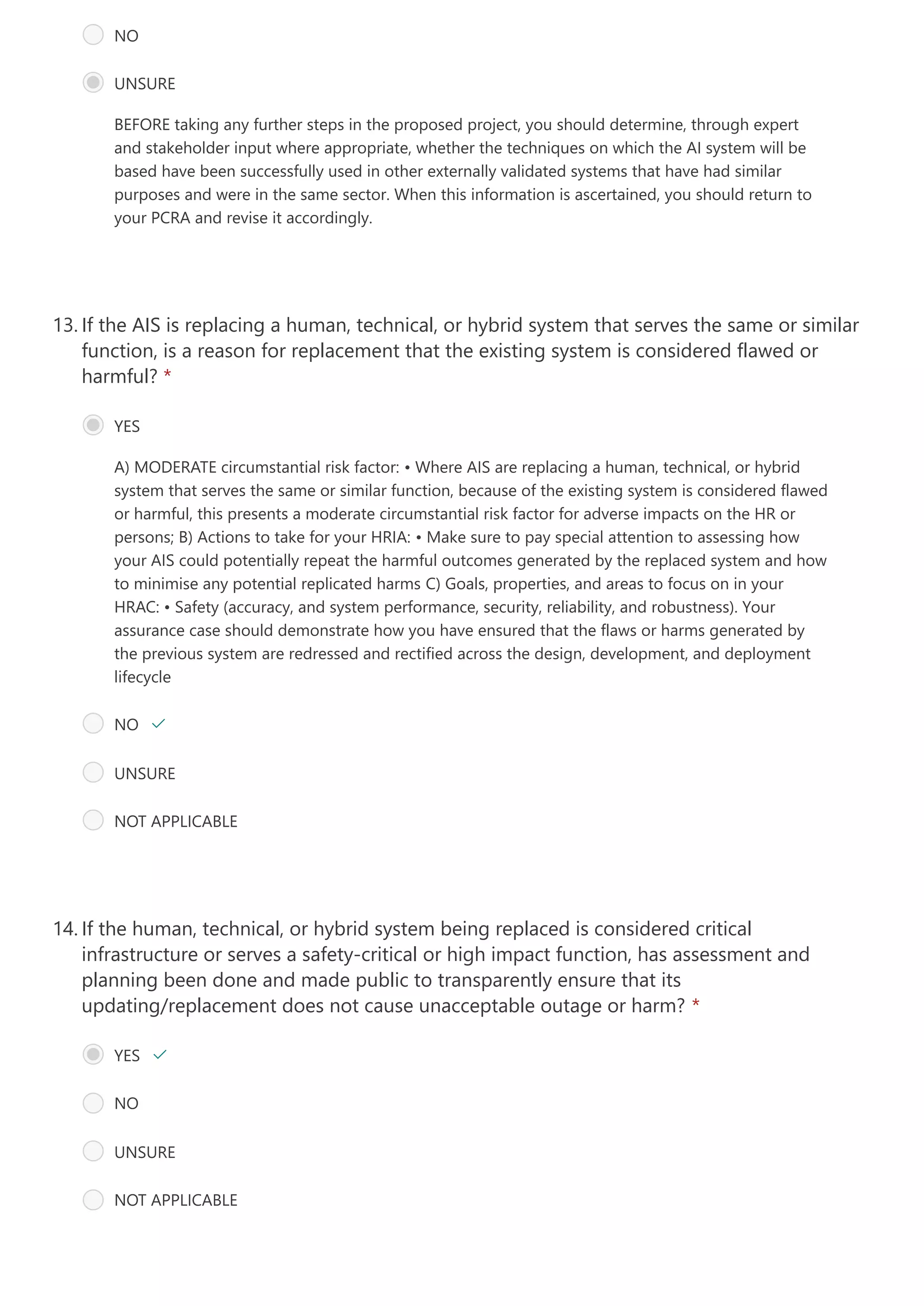 BEFORE taking any further steps in the proposed project, you should determine, through expert
and stakeholder input where appropriate, whether the techniques on which the AI system will be
based have been successfully used in other externally validated systems that have had similar
purposes and were in the same sector. When this information is ascertained, you should return to
your PCRA and revise it accordingly.
NO 
UNSURE
A) MODERATE circumstantial risk factor: • Where AIS are replacing a human, technical, or hybrid
system that serves the same or similar function, because of the existing system is considered flawed
or harmful, this presents a moderate circumstantial risk factor for adverse impacts on the HR or
persons; B) Actions to take for your HRIA: • Make sure to pay special attention to assessing how
your AIS could potentially repeat the harmful outcomes generated by the replaced system and how
to minimise any potential replicated harms
C) Goals, properties, and areas to focus on in your
HRAC:
• Safety (accuracy, and system performance, security, reliability, and robustness). Your
assurance case should demonstrate how you have ensured that the flaws or harms generated by
the previous system are redressed and rectified across the design, development, and deployment
lifecycle
If the AIS is replacing a human, technical, or hybrid system that serves the same or similar
function, is a reason for replacement that the existing system is considered flawed or
harmful? *
13.
YES
NO 
UNSURE
NOT APPLICABLE
If the human, technical, or hybrid system being replaced is considered critical
infrastructure or serves a safety-critical or high impact function, has assessment and
planning been done and made public to transparently ensure that its
updating/replacement does not cause unacceptable outage or harm? *
14.
YES 
NO
UNSURE
NOT APPLICABLE
 
