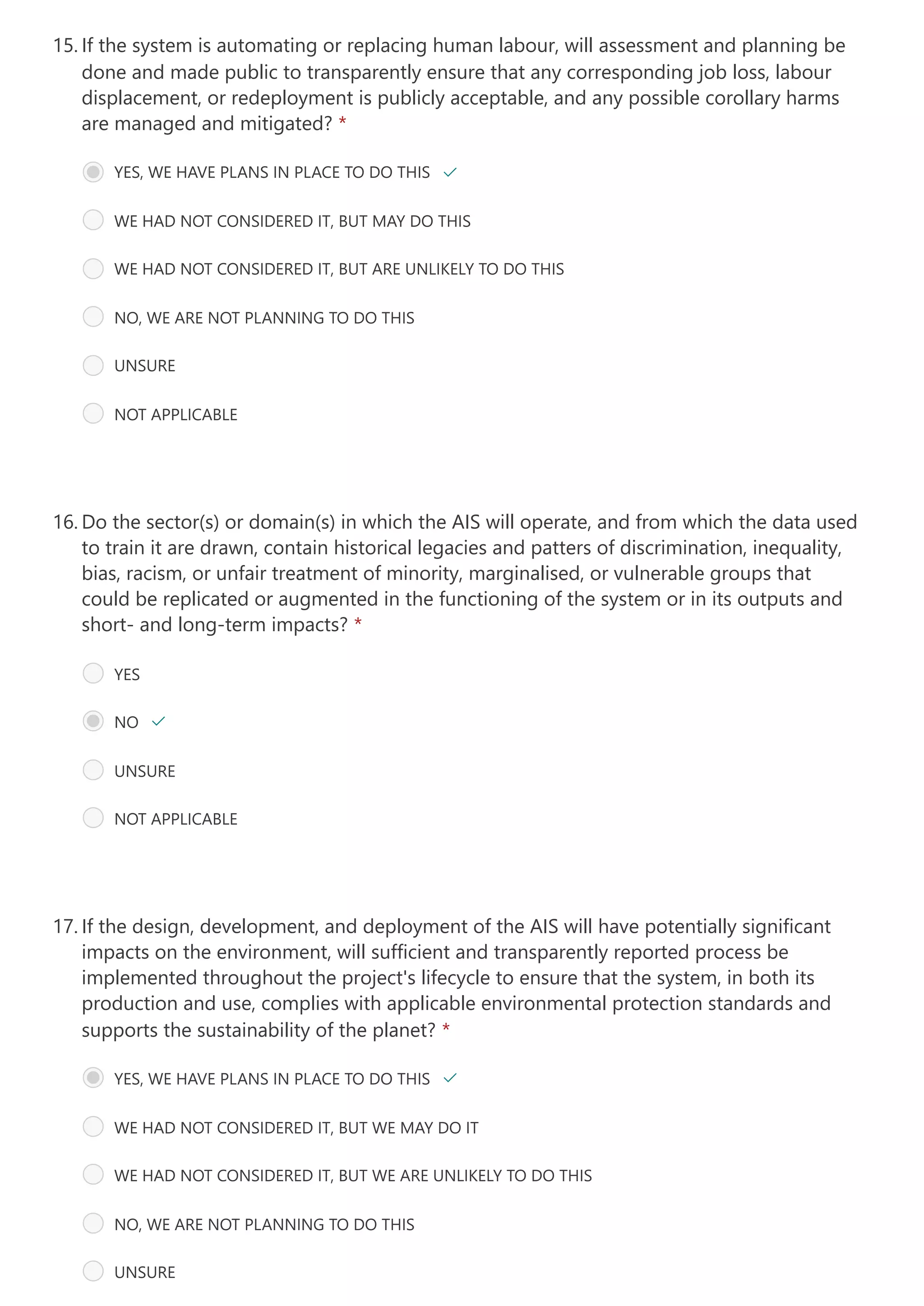 If the system is automating or replacing human labour, will assessment and planning be
done and made public to transparently ensure that any corresponding job loss, labour
displacement, or redeployment is publicly acceptable, and any possible corollary harms
are managed and mitigated? *
15.
YES, WE HAVE PLANS IN PLACE TO DO THIS 
WE HAD NOT CONSIDERED IT, BUT MAY DO THIS
WE HAD NOT CONSIDERED IT, BUT ARE UNLIKELY TO DO THIS
NO, WE ARE NOT PLANNING TO DO THIS
UNSURE
NOT APPLICABLE
Do the sector(s) or domain(s) in which the AIS will operate, and from which the data used
to train it are drawn, contain historical legacies and patters of discrimination, inequality,
bias, racism, or unfair treatment of minority, marginalised, or vulnerable groups that
could be replicated or augmented in the functioning of the system or in its outputs and
short- and long-term impacts? *
16.
YES
NO 
UNSURE
NOT APPLICABLE
If the design, development, and deployment of the AIS will have potentially significant
impacts on the environment, will sufficient and transparently reported process be
implemented throughout the project's lifecycle to ensure that the system, in both its
production and use, complies with applicable environmental protection standards and
supports the sustainability of the planet? *
17.
YES, WE HAVE PLANS IN PLACE TO DO THIS 
WE HAD NOT CONSIDERED IT, BUT WE MAY DO IT
WE HAD NOT CONSIDERED IT, BUT WE ARE UNLIKELY TO DO THIS
NO, WE ARE NOT PLANNING TO DO THIS
UNSURE
 