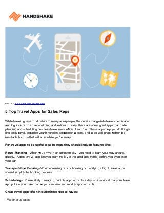 Post Link: 5 Top Travel Apps for Sales Reps
5 Top Travel Apps for Sales Reps
While traveling is second nature to many salespeople, the details that go into travel coordination
and logistics can be overwhelming and tedious. Luckily, there are some great apps that make
planning and scheduling business travel more efficient and fun. These apps help you do things
like book travel, organize your itineraries, secure rental cars, and to be well-prepared for the
inevitable hiccups that will arise while you're away.
For travel apps to be useful to sales reps, they should include features like:
Route-Planning - When you arrive in an unknown city - you need to learn your way around,
quickly. A great travel app lets you learn the lay of the land (and traffic) before you even start
your car.
Transportation Booking- Whether renting cars or booking or modifying a flight, travel apps
should simplify the booking process.
Scheduling - You're likely managing multiple appointments a day, so it's critical that your travel
app pulls in your calendar so you can view and modify appointments.
Great travel apps often include these nice-to-haves:
- Weather updates
 