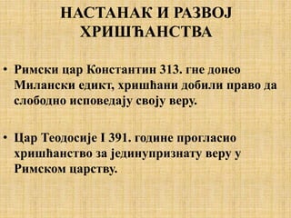 НАСТАНАК И РАЗВОЈ
ХРИШЋАНСТВА
• Римски цар Константин 313. гне донео
Милански едикт, хришћани добили право да
слободно исповедају своју веру.
• Цар Теодосије I 391. године прогласио
хришћанство за јединупризнату веру у
Римском царству.
 