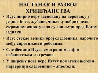 НАСТАНАК И РАЗВОЈ
ХРИШЋАНСТВА
• Исус ширио веру засновану на веровању у
једног Бога, љубави, чињењу добрих дела,
скромном животу и да су сви људи пред Богом
једнаки.
• Исус стекао велики број следбеника, нарочито
међу сиротињом и робовима.
• Следбеници Исуса сматрали месијом –
избавитељом из грехова.
• У ширењу нове вере Исусу помагали његови
највернији следбеници – апостоли.
 