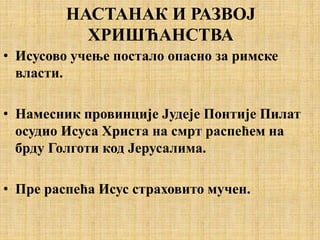 НАСТАНАК И РАЗВОЈ
ХРИШЋАНСТВА
• Исусово учење постало опасно за римске
власти.
• Намесник провинције Јудеје Понтије Пилат
осудио Исуса Христа на смрт распећем на
брду Голготи код Јерусалима.
• Пре распећа Исус страховито мучен.
 