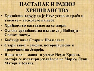 НАСТАНАК И РАЗВОЈ
ХРИШЋАНСТВА
• Хришћани верују да је Исус устао из гроба и
узнео се – васкрасао на небо.
• Хриђанство наставило да се шири.
• Основе хришћанства налазе се у Библији –
Светом писму.
• Библију чине Стари и Нови завет.
• Стари завет – закони, историја,песме и
пророчанства Јевреја.
• Нови завет – живот и учење Исуса Христа,
састоји се изчетири јеванђеља по Марку, Луки,
Матеји и Јовану.
 