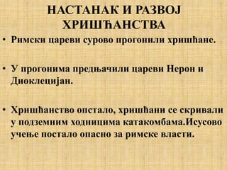 НАСТАНАК И РАЗВОЈ
ХРИШЋАНСТВА
• Римски цареви сурово прогонили хришћане.
• У прогонима предњачили цареви Нерон и
Диоклецијан.
• Хришћанство опстало, хришћани се скривали
у подземним ходницима катакомбама.Исусово
учење постало опасно за римске власти.
 