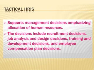 TACTICAL HRIS
 Supports management decisions emphasizing
allocation of human resources.
 The decisions include recruitment decisions,
job analysis and design decisions, training and
development decisions, and employee
compensation plan decisions.
 