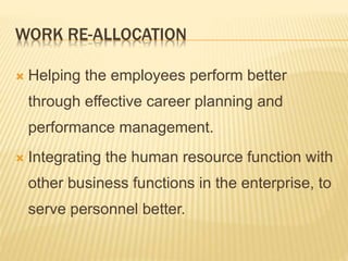 WORK RE-ALLOCATION
 Helping the employees perform better
through effective career planning and
performance management.
 Integrating the human resource function with
other business functions in the enterprise, to
serve personnel better.
 
