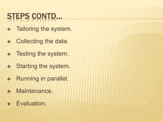 STEPS CONTD…
 Tailoring the system.
 Collecting the data.
 Testing the system.
 Starting the system.
 Running in parallel.
 Maintenance.
 Evaluation.
 