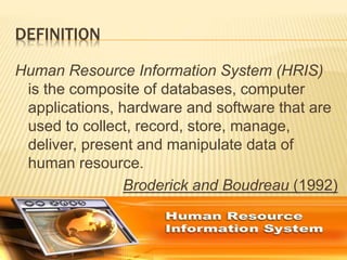 DEFINITION
Human Resource Information System (HRIS)
is the composite of databases, computer
applications, hardware and software that are
used to collect, record, store, manage,
deliver, present and manipulate data of
human resource.
Broderick and Boudreau (1992)
 