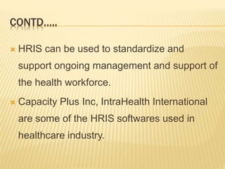 CONTD…..
 HRIS can be used to standardize and
support ongoing management and support of
the health workforce.
 Capacity Plus Inc, IntraHealth International
are some of the HRIS softwares used in
healthcare industry.
 