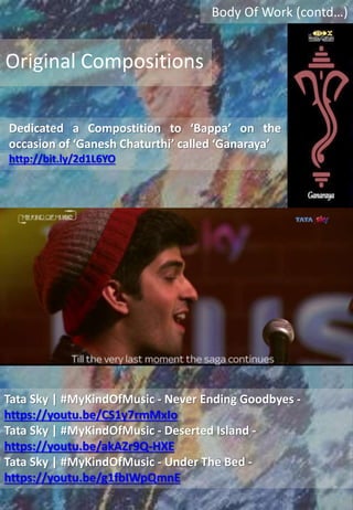 Body Of Work (contd…)
Dedicated a Compostition to ‘Bappa’ on the
occasion of ‘Ganesh Chaturthi’ called ‘Ganaraya’
http://bit.ly/2d1L6YO
Original Compositions
Tata Sky | #MyKindOfMusic - Never Ending Goodbyes -
https://youtu.be/CS1y7rmMxIo
Tata Sky | #MyKindOfMusic - Deserted Island -
https://youtu.be/akAZr9Q-HXE
Tata Sky | #MyKindOfMusic - Under The Bed -
https://youtu.be/g1fbIWpQmnE
 