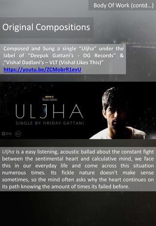 Body Of Work (contd…)
Composed and Sung a single “Uljha” under the
label of “Deepak Gattani’s - DG Records” &
“Vishal Dadlani’s – VLT (Vishal Likes This)”
https://youtu.be/ZCMobrR1evU
Original Compositions
Uljha is a easy listening, acoustic ballad about the constant fight
between the sentimental heart and calculative mind, we face
this in our everyday life and come across this situation
numerous times. Its fickle nature doesn't make sense
sometimes, so the mind often asks why the heart continues on
its path knowing the amount of times its failed before.
 