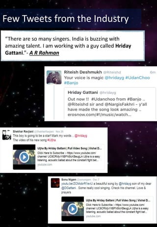 Few Tweets from the Industry
“There are so many singers. India is buzzing with
amazing talent. I am working with a guy called Hriday
Gattani.”- A R Rahman
 