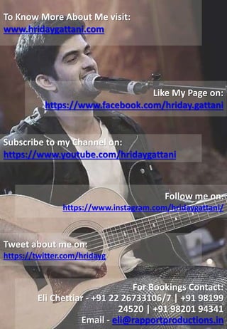 Like My Page on:
https://www.facebook.com/hriday.gattani
To Know More About Me visit:
www.hridaygattani.com
Subscribe to my Channel on:
https://www.youtube.com/hridaygattani
Follow me on:
https://www.instagram.com/hridaygattani/
Tweet about me on:
https://twitter.com/hridayg
For Bookings Contact:
Eli Chettiar - +91 22 26733106/7 | +91 98199
24520 | +91 98201 94341
Email - eli@rapportproductions.in
 