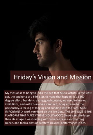 My mission is to bring to India the cult that Music Artists, in the west
get, the euphoria of a Film Star, to make that happen, it’s a 360
degree effort, besides creating good content, we need to lose our
inhibitions, and make ourselves stand out, bring an aura to the
personality, a feeling of longing and bonding with the Fans, MOST
IMPORTANTLY, work very hard on the live Gigs.. THE LIVE GIGS IS THE
PLATFORM THAT MAKES THEM (HOLLYWOOD) Singers get the larger
than life image. I was training with Terrence Lewis and learning
Dance, and took a class on western classical performance in KM.
Hriday’s Vision and Mission
 