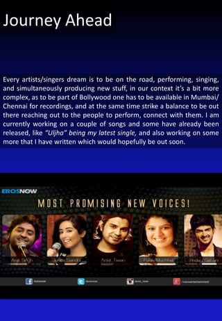 Every artists/singers dream is to be on the road, performing, singing,
and simultaneously producing new stuff, in our context it’s a bit more
complex, as to be part of Bollywood one has to be available in Mumbai/
Chennai for recordings, and at the same time strike a balance to be out
there reaching out to the people to perform, connect with them. I am
currently working on a couple of songs and some have already been
released, like “Uljha” being my latest single, and also working on some
more that I have written which would hopefully be out soon.
Journey Ahead
 