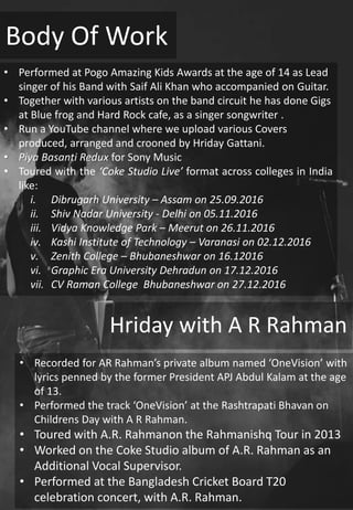 Body Of Work
• Recorded for AR Rahman’s private album named ‘OneVision’ with
lyrics penned by the former President APJ Abdul Kalam at the age
of 13.
• Performed the track ‘OneVision’ at the Rashtrapati Bhavan on
Childrens Day with A R Rahman.
• Toured with A.R. Rahmanon the Rahmanishq Tour in 2013
• Worked on the Coke Studio album of A.R. Rahman as an
Additional Vocal Supervisor.
• Performed at the Bangladesh Cricket Board T20
celebration concert, with A.R. Rahman.
• Performed at Pogo Amazing Kids Awards at the age of 14 as Lead
singer of his Band with Saif Ali Khan who accompanied on Guitar.
• Together with various artists on the band circuit he has done Gigs
at Blue frog and Hard Rock cafe, as a singer songwriter .
• Run a YouTube channel where we upload various Covers
produced, arranged and crooned by Hriday Gattani.
• Piya Basanti Redux for Sony Music
• Toured with the ‘Coke Studio Live’ format across colleges in India
like:
i. Dibrugarh University – Assam on 25.09.2016
ii. Shiv Nadar University - Delhi on 05.11.2016
iii. Vidya Knowledge Park – Meerut on 26.11.2016
iv. Kashi Institute of Technology – Varanasi on 02.12.2016
v. Zenith College – Bhubaneshwar on 16.12016
vi. Graphic Era University Dehradun on 17.12.2016
vii. CV Raman College Bhubaneshwar on 27.12.2016
Hriday with A R Rahman
 