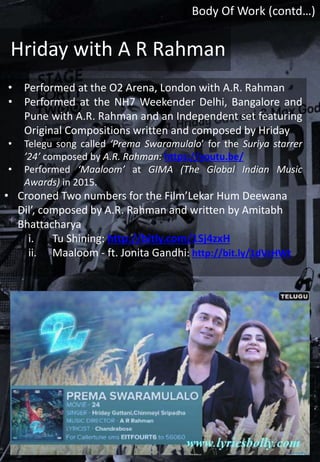• Performed at the O2 Arena, London with A.R. Rahman
• Performed at the NH7 Weekender Delhi, Bangalore and
Pune with A.R. Rahman and an Independent set featuring
Original Compositions written and composed by Hriday
• Telegu song called ‘Prema Swaramulalo’ for the Suriya starrer
’24’ composed by A.R. Rahman: https://youtu.be/
• Performed ‘Maaloom’ at GIMA (The Global Indian Music
Awards) in 2015.
• Crooned Two numbers for the Film’Lekar Hum Deewana
Dil’, composed by A.R. Rahman and written by Amitabh
Bhattacharya
i. Tu Shining: http://bitly.com/1Sj4zxH
ii. Maaloom - ft. Jonita Gandhi: http://bit.ly/1dVzHWt
Hriday with A R Rahman
Body Of Work (contd…)
 