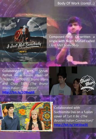 Body Of Work (contd…)
Composed and Co-written a
single with Neeti Mohan called
I Just Met Somebody
Collaborated with Shruti
Pathak on a Fusion cover of
‘Nothing on You by Bruno Mars
and Chap Tilak (The Bruno
Mars Indian Connection)’
http://bit.ly/1O6vg6E
Collaborated with
Suchismita Das on a fusion
cover of ‘Let It Be -(The
Beatles Indian Connection)‘
http://bit.ly/1M1kwZE
 