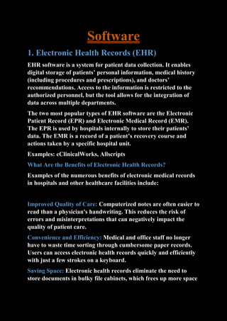 Software
1. Electronic Health Records (EHR)
EHR software is a system for patient data collection. It enables
digital storage of patients’ personal information, medical history
(including procedures and prescriptions), and doctors’
recommendations. Access to the information is restricted to the
authorized personnel, but the tool allows for the integration of
data across multiple departments.
The two most popular types of EHR software are the Electronic
Patient Record (EPR) and Electronic Medical Record (EMR).
The EPR is used by hospitals internally to store their patients’
data. The EMR is a record of a patient’s recovery course and
actions taken by a specific hospital unit.
Examples: eClinicalWorks, Allscripts
What Are the Benefits of Electronic Health Records?
Examples of the numerous benefits of electronic medical records
in hospitals and other healthcare facilities include:
Improved Quality of Care: Computerized notes are often easier to
read than a physician's handwriting. This reduces the risk of
errors and misinterpretations that can negatively impact the
quality of patient care.
Convenience and Efficiency: Medical and office staff no longer
have to waste time sorting through cumbersome paper records.
Users can access electronic health records quickly and efficiently
with just a few strokes on a keyboard.
Saving Space: Electronic health records eliminate the need to
store documents in bulky file cabinets, which frees up more space
 