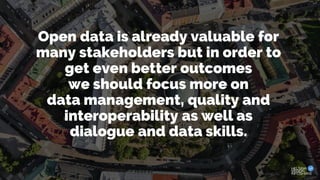 Open data is already valuable for
many stakeholders but in order to
get even better outcomes
we should focus more on
data management, quality and
interoperability as well as
dialogue and data skills.
 