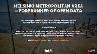 HELSINKI METROPOLITAN AREA
– FORERUNNER OF OPEN DATA
Helsinki Region Infoshare is the most diverse open data service
in Finland and one of the international leaders in the field.
Launched in 2011
Open data service of the cities of Helsinki, Espoo, Vantaa and Kauniainen.
The service provides data regarding the cities of the Helsinki Metropolitan Area
and Helsinki region as open data for anyone to use freely.
HRI helps data owners and supports data users.
hri.fi
 