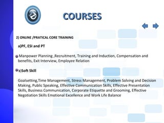 COURSES
2) ONLINE /PRATICAL CORE TRAINING

 a)PF, ESI and PT

 Manpower Planning ,Recruitment, Training and Induction, Compensation and
 benefits, Exit Interview, Employee Relation

 b)Soft Skill

 Goalsetting,Time Management, Stress Management, Problem Solving and Decision
 Making, Public Speaking, Effective Communication Skills, Effective Presentation
 Skills, Business Communication, Corporate Etiquette and Grooming, Effective
 Negotiation Skills Emotional Excellence and Work Life Balance
 