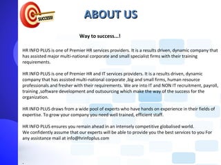 ABOUT US
                            Way to success...!

HR INFO PLUS is one of Premier HR services providers. It is a results driven, dynamic company that
has assisted major multi-national corporate and small specialist firms with their training
requirements.

HR INFO PLUS is one of Premier HR and IT services providers. It is a results driven, dynamic
company that has assisted multi-national corporate ,big and small firms, human resource
professionals and fresher with their requirements. We are into IT and NON IT recruitment, payroll,
training ,software development and outsourcing which make the way of the success for the
organization.

HR INFO PLUS draws from a wide pool of experts who have hands on experience in their fields of
expertise. To grow your company you need well trained, efficient staff.

HR INFO PLUS ensures you remain ahead in an intensely competitive globalised world.
We confidently assume that our experts will be able to provide you the best services to you For
any assistance mail at info@hrinfoplus.com



.
 