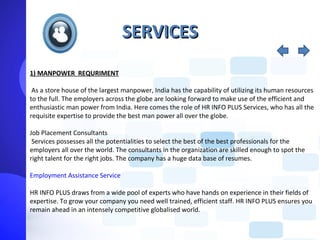 SERVICES
1) MANPOWER REQURIMENT

 As a store house of the largest manpower, India has the capability of utilizing its human resources
to the full. The employers across the globe are looking forward to make use of the efficient and
enthusiastic man power from India. Here comes the role of HR INFO PLUS Services, who has all the
requisite expertise to provide the best man power all over the globe.

Job Placement Consultants
 Services possesses all the potentialities to select the best of the best professionals for the
employers all over the world. The consultants in the organization are skilled enough to spot the
right talent for the right jobs. The company has a huge data base of resumes.

Employment Assistance Service

HR INFO PLUS draws from a wide pool of experts who have hands on experience in their fields of
expertise. To grow your company you need well trained, efficient staff. HR INFO PLUS ensures you
remain ahead in an intensely competitive globalised world.
 